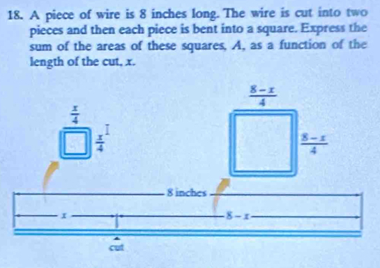 A piece of wire is 8 inches long. The wire is cut into two 
pieces and then each piece is bent into a square. Express the 
sum of the areas of these squares, A, as a function of the 
length of the cut, x.
 (8-x)/4 
frac  x/4 □   x^1/4 
 (8-x)/4 
8 inches
I 
_ 8-x

cut