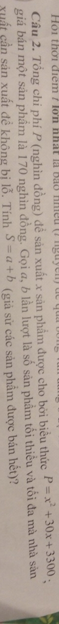 Hoi thời điểm 7 lớn nhất là bão nhều (7 nguyen ) ( 
Câu 2. Tổng chi phí P (nghìn đồng) đề sản xuất x sản phẩm được cho bởi biểu thức P=x^2+30x+3300 ` 
giá bán một sản phầm là 170 nghìn đồng. Gọi a, b lần lượt là số sản phầm tối thiểu và tối đa mà nhà sản 
xuất cần sản xuất đề không bi lỗ. Tính S=a+b (giả sử các sản phầm được bán hết)?