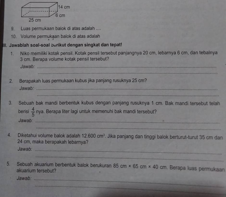 Luas permukaan balok di atas adalah .... 
10. Volume permukaan balok di atas adalah 
III. Jawablah soal-soal berikut dengan singkat dan tepat! 
1. Niko memiliki kotak pensil. Kotak pensil tersebut panjangnya 20 cm, lebarnya 6 cm, dan tebalnya
3 cm. Berapa volume kotak pensil tersebut? 
Jawab:_ 
_ 
2. Berapakah luas permukaan kubus jika panjang rusuknya 25 cm? 
Jawab:_ 
_ 
3. Sebuah bak mandi berbentuk kubus dengan panjang rusuknya 1 cm. Bak mandi tersebut telah 
berisi  4/5  nya. Berapa liter lagi untuk memenuhi bak mandi tersebut? 
Jawab:_ 
_ 
4. Diketahui volume balok adalah 12.600cm^3. Jika panjang dan tinggi balok berturut-turut 35 cm dan
24 cm, maka berapakah lebarnya? 
Jawab:_ 
_ 
5. Sebuah akuarium berbentuk balok berukuran 85cm* 65cm* 40cm. Berapa luas permukaan 
akuarium tersebut? 
Jawab:_ 
_