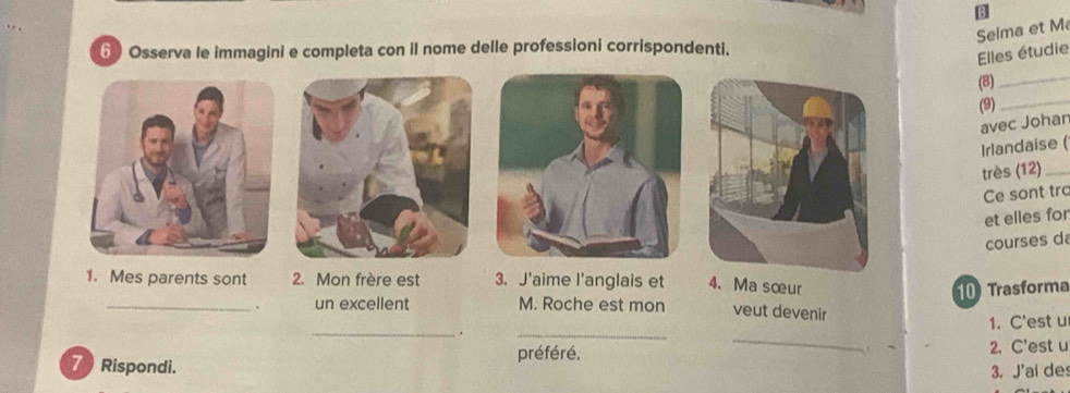 Selma et M 
6 Osserva le immagini e completa con il nome delle professioni corrispondenti. 
Elles étudie 
(8) 
_ 
(9)_ 
avec Johan 
Irlandaise ( 
très (12)_ 
Ce sont trc 
et elles for 
courses da 
1. Mes parents sont 2. Mon frère est 3. J'aime l'anglais et 4、 Ma sœur 
10 Trasforma 
_un excellent M. Roche est mon veut devenir 
_ 
_. _1. C'est u 
7 Rispondi. préféré. 2. C'est u 
3. J'ai de