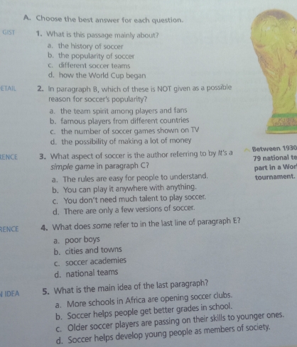 Choose the best answer for each question.
GIST 1. What is this passage mainly about?
a. the history of soccer
b. the popularity of soccer
c. different soccer teams
d. how the World Cup began
ETAIL 2. In paragraph B, which of these is NOT given as a possible
reason for soccer's popularity?
a. the team spirit among players and fans
b. famous players from different countries
c. the number of soccer games shown on TV
d. the possibility of making a lot of money
RENCE 3. What aspect of soccer is the author referring to by It's a Between 1930
simple game in paragraph C? 79 national te
a. The rules are easy for people to understand. part in a Wor
b. You can play it anywhere with anything. tournament.
c. You don’t need much talent to play soccer.
d. There are only a few versions of soccer.
RENCE 4. What does some refer to in the last line of paragraph E?
a. poor boys
b. cities and towns
c. soccer academies
d.national teams
IDEA 5. What is the main idea of the last paragraph?
a. More schools in Africa are opening soccer clubs.
b. Soccer helps people get better grades in school.
c. Older soccer players are passing on their skills to younger ones.
d. Soccer helps develop young people as members of society.