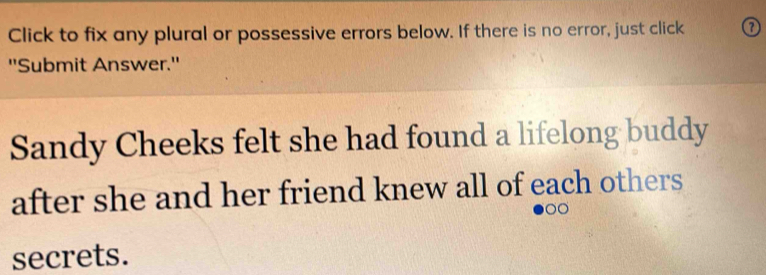 Click to fix any plural or possessive errors below. If there is no error, just click ① 
"Submit Answer.' 
Sandy Cheeks felt she had found a lifelong buddy 
after she and her friend knew all of each others 
secrets.