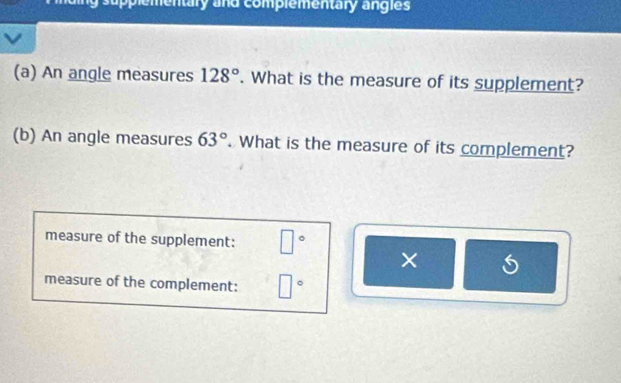 applementary and complementary angies 
(a) An angle measures 128°. What is the measure of its supplement? 
(b) An angle measures 63°. What is the measure of its complement? 
measure of the supplement: □°
measure of the complement: □°