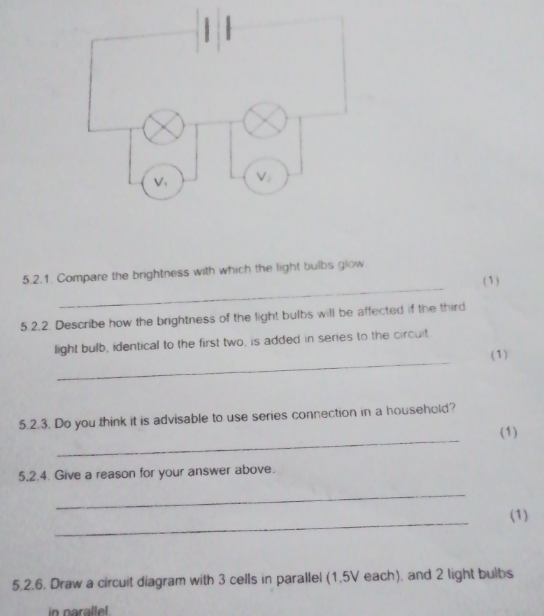 Compare the brightness with which the light bulbs glow 
(1) 
5.2.2. Describe how the brightness of the light bulbs will be affected if the third 
_ 
light bulb, identical to the first two, is added in series to the circuit. 
(1) 
5.2.3. Do you think it is advisable to use series connection in a household? 
_ 
(1) 
5.2.4. Give a reason for your answer above. 
_ 
_ 
(1) 
5.2.6. Draw a circuit diagram with 3 cells in parallel (1,5V each), and 2 light bulbs 
in paralle .