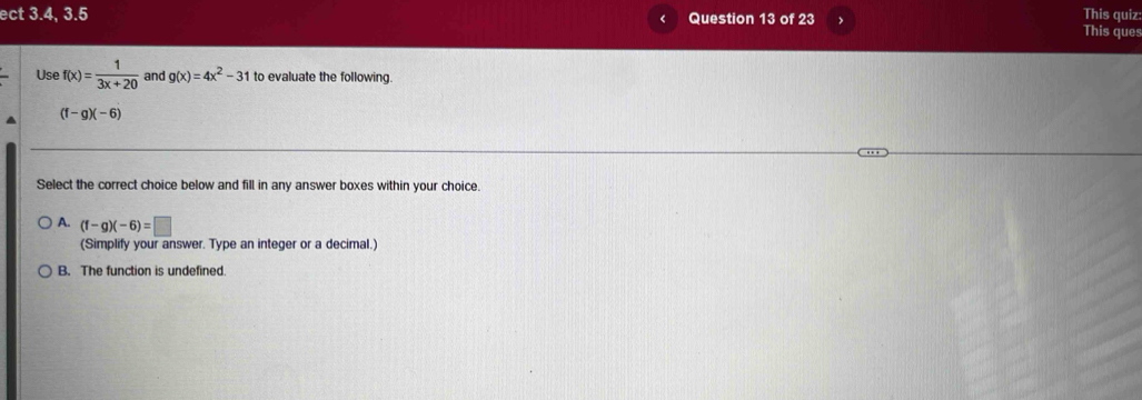 ect 3.4, 3.5 Question 13 of 23 、 This quiz
This ques
Use f(x)= 1/3x+20  and g(x)=4x^2-31 to evaluate the following.
(f-g)(-6)
Select the correct choice below and fill in any answer boxes within your choice.
A. (f-g)(-6)=□
(Simplify your answer. Type an integer or a decimal.)
B. The function is undefined.