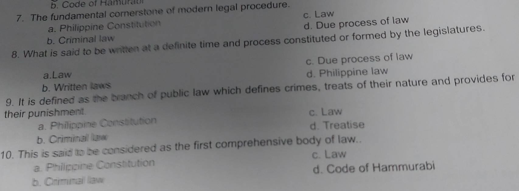 Code of Hamuraul
7. The fundamental cornerstone of modern legal procedure.
c. Law
a. Philippine Constitution
d. Due process of law
b. Criminal law
8. What is said to be written at a definite time and process constituted or formed by the legislatures.
c. Due process of law
a.Law
b. Written laws d. Philippine law
9. It is defined as the branch of public law which defines crimes, treats of their nature and provides for
their punishment. c. Law
a. Philippine Constitution
d. Treatise
b. Criminal law
10. This is said to be considered as the first comprehensive body of law.
c. Law
a. Phiippine Constitution
d. Code of Hammurabi
b. Orimnal law