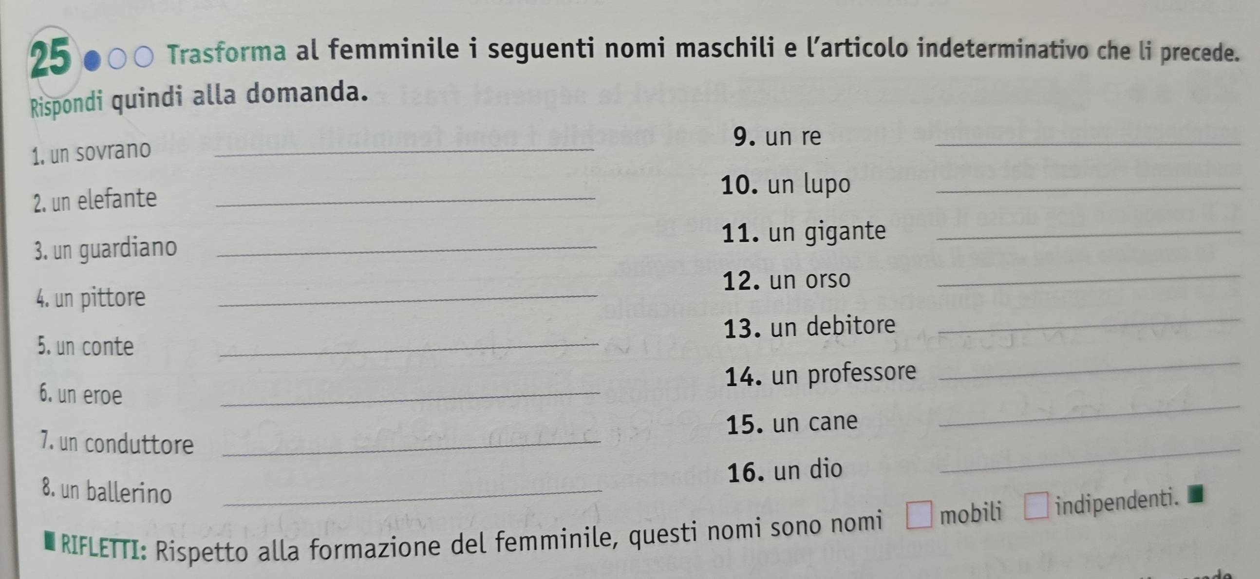 25 
0 Trasforma al femminile i seguenti nomi maschili e l’articolo indeterminativo che li precede. 
Rispondi quindi alla domanda. 
_ 
9. un re 
1. un sovrano 
_ 
2. un elefante_ 
10. un lupo_ 
3. un guardiano_ 
11. un gigante_ 
12. un orso 
_ 
_ 
4. un pittore_ 
_ 
5. un conte _13. un debitore 
14. un professore 
6. un eroe 
_ 
_ 
15. un cane 
_ 
7. un conduttore_ 
16. un dio 
8. un ballerino_ 
RIFLETTI: Rispetto alla formazione del femminile, questi nomi sono nomi É mobili indipendenti.