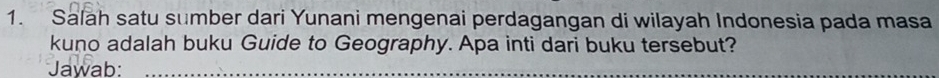 Salah satu sumber dari Yunani mengenai perdagangan di wilayah Indonesia pada masa 
kuno adalah buku Guide to Geography. Apa inti dari buku tersebut? 
Jawab:_