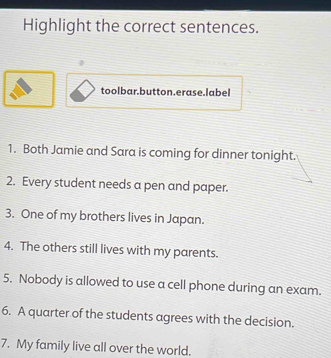 Highlight the correct sentences. 
toolbar.button.erase.label 
1. Both Jamie and Sara is coming for dinner tonight. 
2. Every student needs a pen and paper. 
3. One of my brothers lives in Japan. 
4. The others still lives with my parents. 
5. Nobody is allowed to use a cell phone during an exam. 
6. A quarter of the students agrees with the decision. 
7. My family live all over the world.