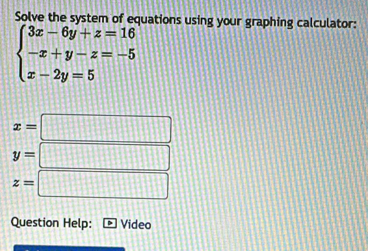 Solve the system of equations using your graphing calculator:
beginarrayl 3x-6y+z=16 -x+y-z=-5 x-2y=5endarray.
x=□
y=□
z=□
Question Help: Video