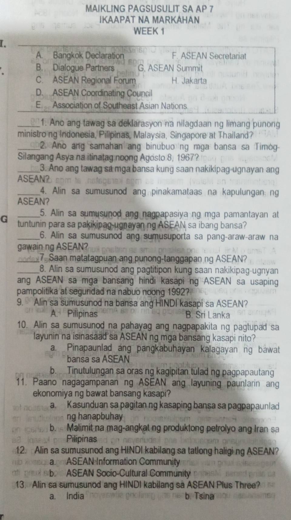 MAIKLING PAGSUSULIT SA AP 7
IKAAPAT NA MARKAHAN
WEEK 1
I.
A. Bangkok Declaration F. ASEAN Secretariat
B. Dialogue Partners G. ASEAN Summit
C. ASEAN Regional Forum H. Jakarta
D. ASEAN Coordinating Council
E  Association of Southeast Asian Nations
_1. Ano ang tawag sa deklarasyon na nilagdaan ng limang punong
ministroing Indonesia, Pilipinas, Malaysia, Singapore at Thailand?
_2. Ano ang samahan ang binubuong mga bansa sa Timog
Silangang Asya na itinatag noong Agosto 8, 1967?
_3. Ano ang tawag sa mga bansa kung saan nakikipag-ugnayan ang
ASEAN?
_4. Alin sa sumusunod ang pinakamataas na kapulungan ng
ASEAN?
_5. Alin sa sumusunod ang nagpapasiya ng mga pamantayan at
G tuntunin para sa pakikipag-ugnayan ng ASEAN sa ibang bansa?
_6. Alin sa sumusunod ang sumusuporta sa pang-araw-araw na
gawain ng ASEAN?
_  n  o s 7. Saan matatagpuan ang punong-tanggapan ng ASEAN?
_8. Alin sa sumusunod ang pagtitipon kung saan nakikipag-ugnyan
ang ASEAN sa mga bansang hindi kasapi ng ASEAN sa usaping
pampolitika at seguridad na nabuo noong 1992?
9. Alin sa sumusunod na bansa ang HINDI kasapi sa ASEAN?
A. Pilipinas B. Sri Lanka
10. Alin sa sumusunod na pahayag ang nagpapakita ng pagtupad sa
layunin na isinasaad sa ASEAN ng mga bansang kasapi nito?
a. Pinapaunlad ang pangkabuhayan kalagayan ng bawat
bansa sa ASEAN
b. Tinutulungan sa oras ng kagipitan tulad ng pagpapautang
11. Paano nagagampanan ng ASEAN ang layuning paunlarin ang
ekonomiya ng bawat bansang kasapi?
a. Kasunduan sa pagitan ng kasaping bansa sa pagpapaunlad
ng hanapbuhay
b. Malimit na mag-angkat ng produktong petrolyo ang Iran sa
Pilipinas
12. Alin sa sumusunod ang HINDI kabilang sa tatlong haligi ng ASEAN?
agoiASEAN Information Community
b ASEAN Socio-Cultural Community
13. Alin sa sumusunod ang HINDI kabilang sa ASEAN Plus Three?
a. India b. Tsina