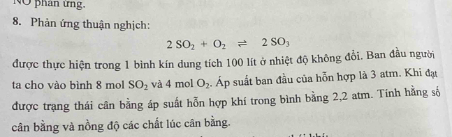 NO phan ứng. 
8. Phản ứng thuận nghịch:
2SO_2+O_2leftharpoons 2SO_3
được thực hiện trong 1 bình kín dung tích 100 lít ở nhiệt độ không đổi. Ban đầu người 
ta cho vào bình 8 mol SO_2 và 4m nol O_2. Áp suất ban đầu của hỗn hợp là 3 atm. Khi đạt 
được trạng thái cân bằng áp suất hỗn hợp khí trong bình bằng 2,2 atm. Tính hằng số 
cân bằng và nồng độ các chất lúc cân bằng.