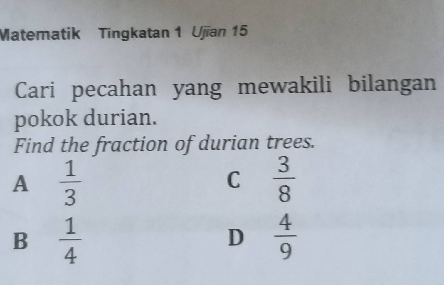 Matematik Tingkatan 1 Ujian 15
Cari pecahan yang mewakili bilangan
pokok durian.
Find the fraction of durian trees.
A  1/3 
C  3/8 
B  1/4 
D  4/9 