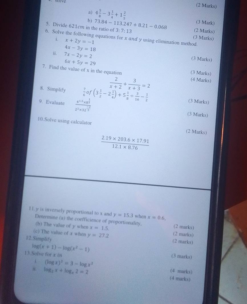 4 5/8 -3 1/4 +1 2/5  (3 Mark) 
b) (2 Marks) 
5. Divide 621cm in the ratio of 73.84-113.247+8.21-0.068 3:7:13 (3 Marks) 
6. Solve the following equations for x and y using elimination method. 
i x+2y=-1
4x-3y=18
ii. 7x-2y=2
(3 Marks)
6x+5y=29 (3 Marks) 
7. Find the value of x in the equation (4 Marks)
 2/x+2 + 3/x+3 =2
8. Simplify  7/6  of (3 1/2 -2 1/4 )+5 1/8 /  3/16 - 1/2  (3 Marks) 
9. Evaluate frac 4^(1.5)* 8^(frac 1)32^2* 32^(frac -2)5 (3 Marks) 
10.Solve using calculator (2 Marks)
 (2.19* 203.6* 17.91)/12.1* 8.76 
11. y is inversely proportional to x and y=15.3 when x=0.6. 
Determine (a) the coefficience of proportionality, (2 marks) 
(b) The value of y when x=1.5. (2 marks) 
(c) The value of x when y=27.2 (2 marks) 
12.Simplify
log (x+1)-log (x^2-1) (3 marks) 
13.Solve forxin 
i (log x)^2=3-log x^2 (4 marks) 
i log _2x+log _x2=2
(4 marks)