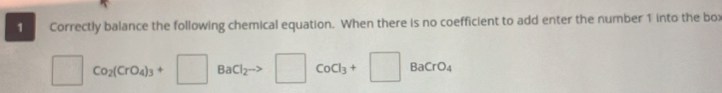 Correctly balance the following chemical equation. When there is no coefficient to add enter the number 1 into the box
□ . Co_2(CrO_4)_3+□ BaCl_2 □ CoCl_3+□ BaCrO_4