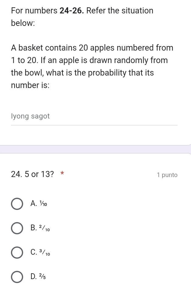 For numbers 24-26. Refer the situation
below:
A basket contains 20 apples numbered from
1 to 20. If an apple is drawn randomly from
the bowl, what is the probability that its
number is:
lyong sagot
24. 5 or 13? * 1 punto
A. %o
B. ²/10
C. ³/10
D. ²