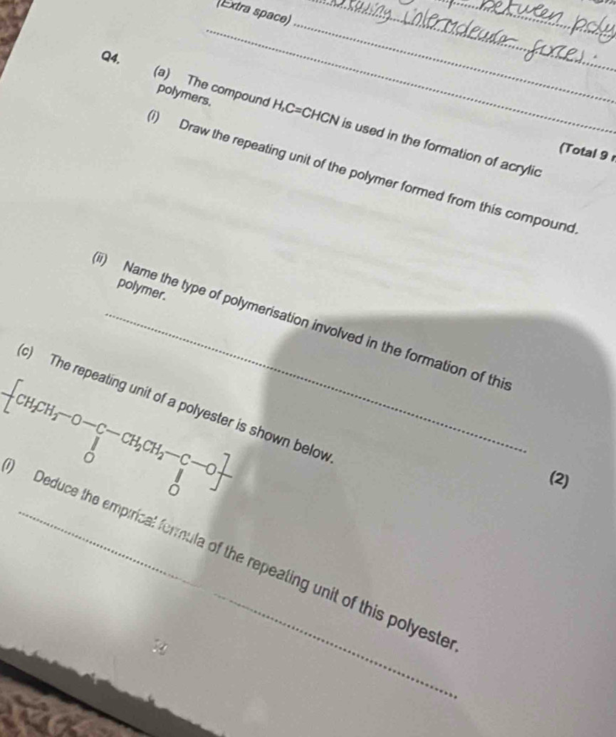 (Extra space)_ 
_ 
Q4. 
_ 
polymers. 
_ 
(a) The compound H, C=CHCN is used in the formation of acrylic 
(Total 9 
i) Draw the repeating unit of the polymer formed from this compound 
polymer. 
ii) Name the type of polymerisation involved in the formation of thi
-[CH_2CH_2-O-CH_2CH_2-C-O]
c) The repeating unit of a polyester is shown below 
(2) 
Deduce the empirical formula of the repeating unit of this polyeste