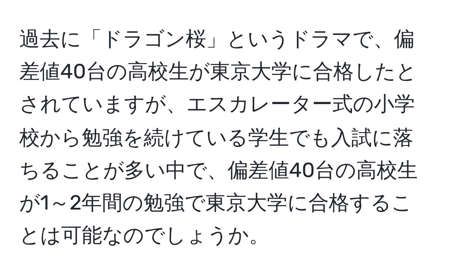 過去に「ドラゴン桜」というドラマで、偏差値40台の高校生が東京大学に合格したとされていますが、エスカレーター式の小学校から勉強を続けている学生でも入試に落ちることが多い中で、偏差値40台の高校生が1～2年間の勉強で東京大学に合格することは可能なのでしょうか。