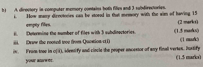 A directory in computer memory contains both files and 3 subdirectories. 
i. How many directories can be stored in that memory with the aim of having 15
empty files. (2 marks) 
ii. Determine the number of files with 3 subdirectories. (1.5 marks) 
iii. Draw the rooted tree from Question c(i) (1 mark) 
iv. From tree in c(ii) , identify and circle the proper ancestor of any final vertex. Justify 
your answer. (1.5 marks)