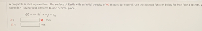 A projectile is shot upward from the surface of Earth with an initial velocity of 99 meters per second. Use the position function below for free-falling objects. I
seconds? (Round your answers to one decimal place.)
s(t)=-4.9t^2+v_0t+s_0
3 s □ m/s
11 s □ m/s