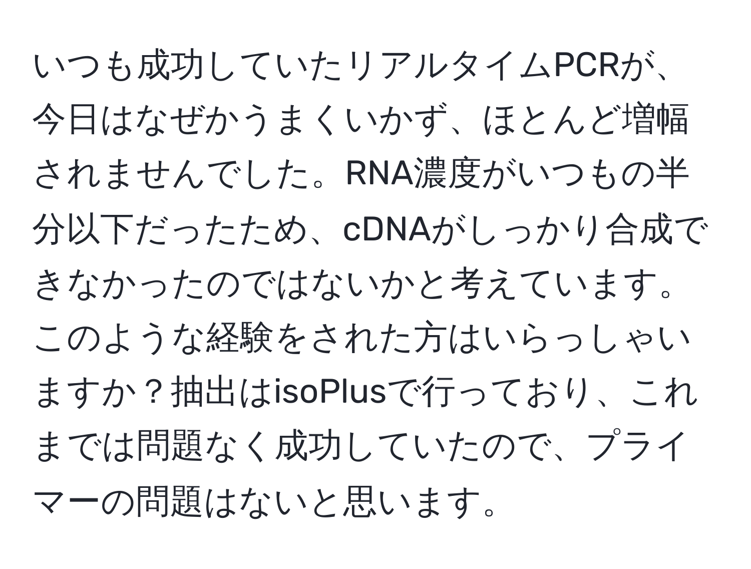 いつも成功していたリアルタイムPCRが、今日はなぜかうまくいかず、ほとんど増幅されませんでした。RNA濃度がいつもの半分以下だったため、cDNAがしっかり合成できなかったのではないかと考えています。このような経験をされた方はいらっしゃいますか？抽出はisoPlusで行っており、これまでは問題なく成功していたので、プライマーの問題はないと思います。