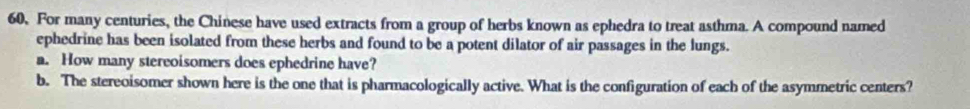 For many centuries, the Chinese have used extracts from a group of herbs known as ephedra to treat asthma. A compound named 
ephedrine has been isolated from these herbs and found to be a potent dilator of air passages in the lungs. 
a. How many stereoisomers does ephedrine have? 
b. The stereoisomer shown here is the one that is pharmacologically active. What is the configuration of each of the asymmetric centers?