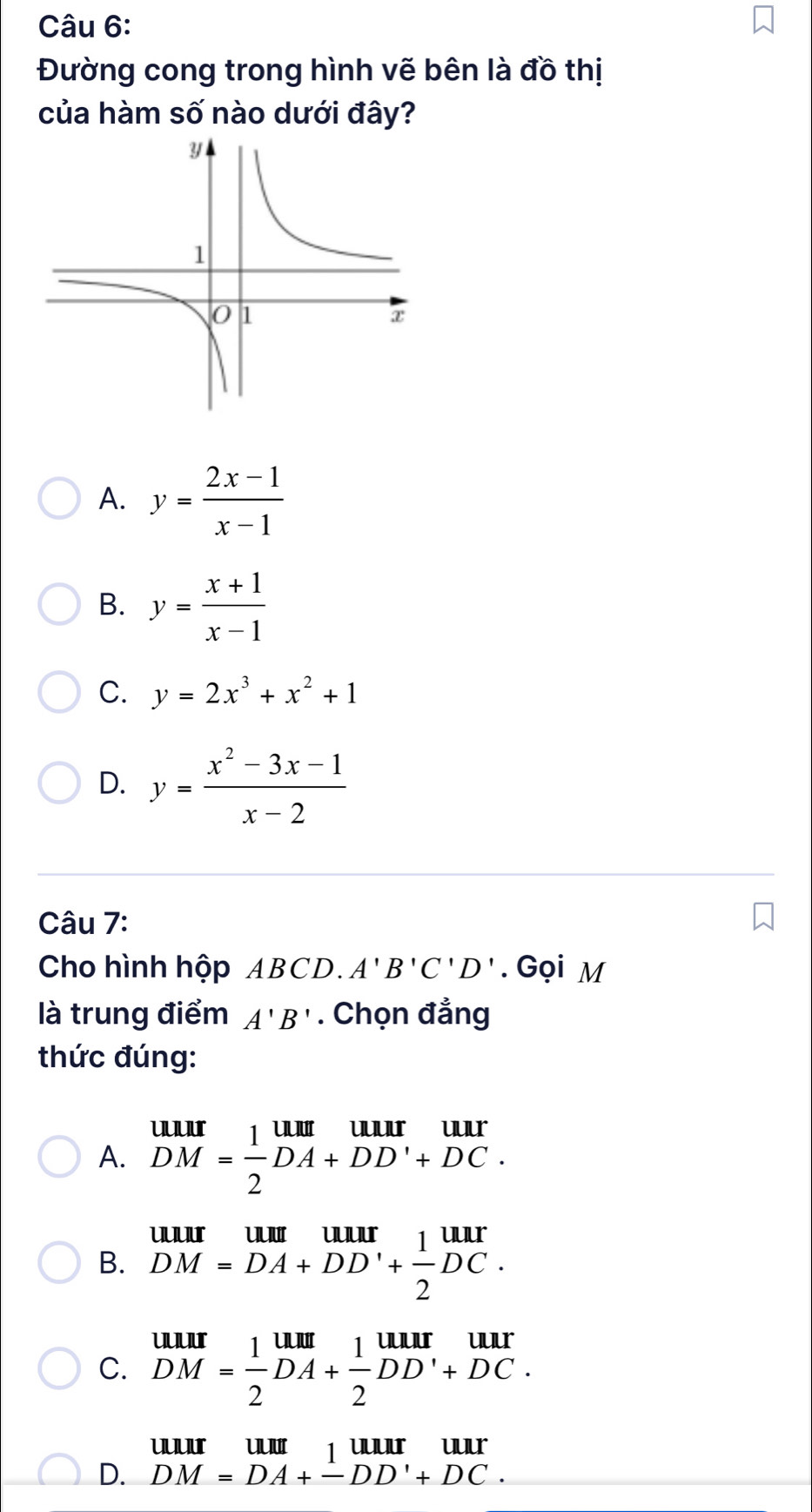 Đường cong trong hình vẽ bên là đồ thị
của hàm số nào dưới đây?
A. y= (2x-1)/x-1 
B. y= (x+1)/x-1 
C. y=2x^3+x^2+1
D. y= (x^2-3x-1)/x-2 
Câu 7:
Cho hình hộp ABCD. A'B'C'D'. Gọi M
là trung điểm A'B'. Chọn đẳng
thức đúng:
A. beginarrayr uur DM= 1/2 DA+DD'+DC.endarray
B. beginarrayr uurumum DM=DA+DD'+ 1/2 DC.endarray
C. beginarrayr uur DM= 1/2 DA+ 1/2 DD'+DC.endarray
uuur uu juur Iuu
D. DM=DA+-DD'+DC.