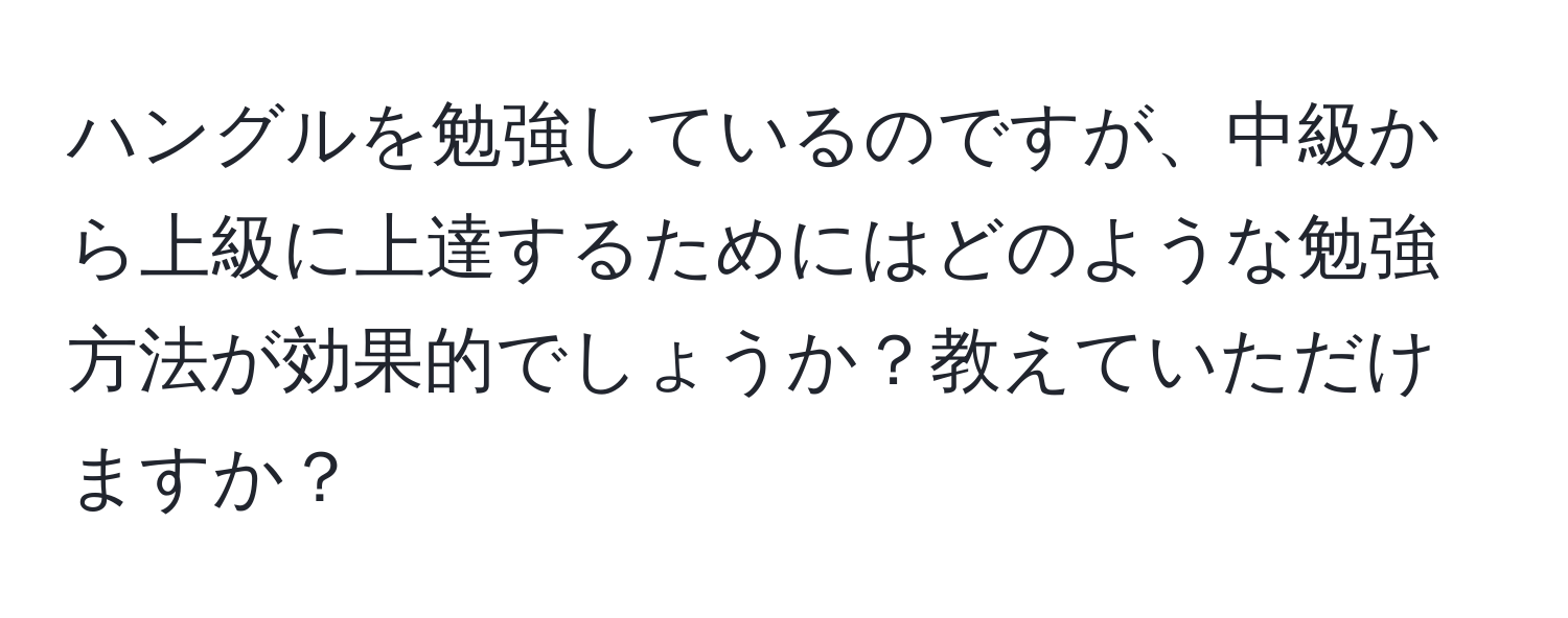 ハングルを勉強しているのですが、中級から上級に上達するためにはどのような勉強方法が効果的でしょうか？教えていただけますか？