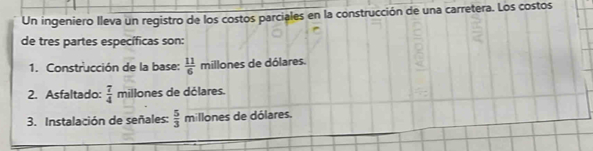 Un ingeniero lleva un registro de los costos parciales en la construcción de una carretera. Los costos 
de tres partes específicas son: 
1. Construcción de la base:  11/6  millones de dólares. 
2. Asfaltado:  7/4  millones de dólares. 
3. Instalación de señales:  5/3  millones de dólares.