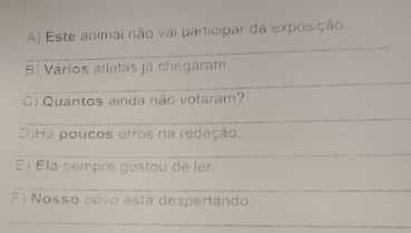 Este animal não vai participar da exposição. 
_ 
_ 
B Vários atletas já chegaram. 
C) Quantos ainda não votaram? 
_ 
DiHá poucos erros na redação. 
_ 
E) Éla sempre gostou de ler 
_ 
F) Nosso povo está despertando. 
_