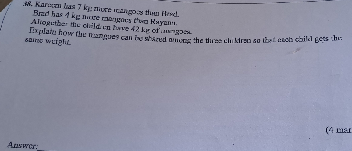 Kareem has 7 kg more mangoes than Brad. 
Brad has 4 kg more mangoes than Rayann. 
Altogether the children have 42 kg of mangoes. 
Explain how the mangoes can be shared among the three children so that each child gets the 
same weight. 
(4 mar 
Answer:_