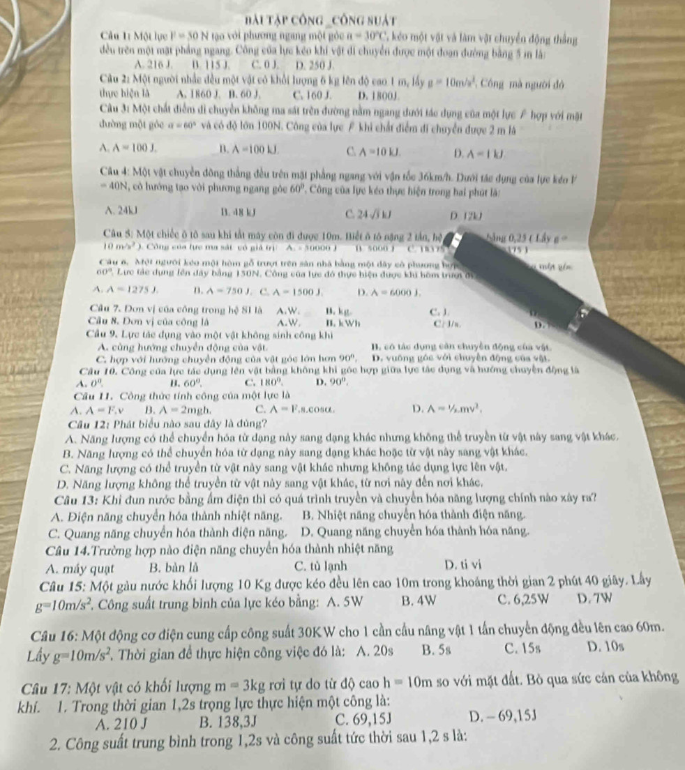 Bài Tập công _công suất
Câu 11 Một lực F=50N tào với phương ngang một gỏc a=30°C 7. kẻo một vật và làm vật chuyển động thắng
dều trên một mặt phẳng ngang. Công của lực kẻo khi vật đi chuyển được một đoạn đường bằng 5 in là:
A. 216 J. B. 115 J. C. 0 J. D. 250 J.
Câu 2: Một người nhấc đều một vật có khổi lượng 6 kg lên độ cao 1 m, lấy mu =10m/s^2 Công mà người đỏ
thực hiện là A. 1860 J. B. 60 J. C. 160 J. D. 1800J
Câu 3: Một chất điểm di chuyển không ma sát trên đường nằm ngang đưới tác dụng của một lực F hợp với mặt
đường một gỏc a=60° và có độ lớn 100N. Công của lực F khi chất điểm đi chuyển được 2 m là
A. A=100J. B. A=100kJ. C A=10kJ. D. A=IkJ
Câu 4: Một vật chuyển đông thắng đều trên mặt phẳng ngang với vận tốc 36km/h. Dưới tác dụng của lực kéo P
=40N , có hướng tạo với phương ngang gôc 60° Công của lực kéo thực hiện trong hai phút là:
A. 24kJ B. 48 kJ C. 24sqrt(3)kJ D. 12kJ
Câu 5: Một chiếc ô tô sau khí tắt máy còn đi được 10m. Biết ô tô nặng 2 tần, hệ,    ng 0.25 ( Lầy a°
10m/s^2 ). Công của lực ma sát vó giả trị A. = 50000 J B. so00 J C. 13 5 751
Câu 6. Một người kẻo một hòm gỗ trượt trên sản nhà bằng một dây cô phương hợp mên vê
60° Lực tác dụng lên đây bằng 150N, Công của lực đó thực biện được khi bốm trượi ớy
A. A=1275J. n. A=750J. C. A=1500J D. A=6000J.
Câu 7. Đơn vị của công trong hệ 81 là A.W. B. kg. C. J.
Câu 8. Dơn vị của công là A.W, B. kWh C. J/n. D.
Cầu 9. Lực tác dụng vào một vật không sinh công khi
A. cùng hướng chuyển động của vật B. có tác dụng căn chuyền động của vật
C. hợp với hướng chuyền động của vật góc lớn hơn 90°, D. vuống góc với chuyển động của vật.
Câu 10. Công của lực tác dụng lên vật bằng không khi góc hợp giữa lực tác dụng và hướng chuyện động là
A. 0^0. B. 60°. C. 180°. D. 90°.
Câu 11. Công thức tính công của một lực là
A. A=F,v B. A=2mgh. C. A=l^2 ,8.COSα. D. A=1/2mv^2,
Câu 12: Phát biểu nào sau đây là đủng?
A. Năng lượng có thể chuyển hóa từ dạng này sang dạng khác nhưng không thể truyền từ vật này sang vật khác.
B. Năng lượng có thể chuyển hóa từ dạng này sang dạng khác hoặc từ vật này sang vật khác.
C. Năng lượng có thể truyền từ vật này sang vật khác nhưng không tác dụng lực lên vật.
D. Năng lượng không thể truyền từ vật này sang vật khác, từ nơi này đến nơi khác.
Câu 13: Khi đun nước bằng ẩm điện thì có quá trình truyền và chuyển hóa năng lượng chính nào xây ra?
A. Điện năng chuyển hóa thành nhiệt năng. B. Nhiệt năng chuyển hóa thành điện năng.
C. Quang năng chuyển hóa thành điện năng. D. Quang năng chuyển hóa thành hóa năng.
Câu 14.Trường hợp nào điện năng chuyển hóa thành nhiệt năng
A. máy quạt B. bàn là C. tù lạnh D. ti vi
Câu 15: Một gàu nước khối lượng 10 Kg được kéo đều lên cao 10m trong khoảng thời gian 2 phút 40 giây. Lầy
g=10m/s^2. Công suất trung bình của lực kéo bằng: A. 5W B. 4W C. 6,25W D. 7W
Câu 16: Một động cơ điện cung cấp công suất 30K W cho 1 cần cầu nâng vật 1 tần chuyển động đều lên cao 60m.
Lầy g=10m/s^2. Thời gian đề thực hiện công việc đó là: A. 20s B. 5s C. 15s D.10s
Câu 17: Một vật có khối lượng m=3kg rơi tự do từ độ cao h=10m so với mặt đất. Bò qua sức cản của không
khí. 1. Trong thời gian 1,2s trọng lực thực hiện một công là:
A. 210 J B. 138,3J C. 69,15J D. - 69,15J
2. Công suất trung bình trong 1,2s và công suất tức thời sau 1,2 s là: