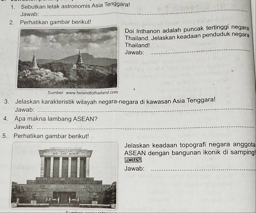 Sebutkan letak astronomis Asia Tenggara! 
Jawab:_ 
_ 
2. Perhatikan gambar berikut! 
Doi Inthanon adalah puncak tertinggi negara 
Thailand. Jelaskan keadaan penduduk negara 
Thailand! 
Jawab: 
_ 
Sumber: www.tielandtothailand.com 
3. Jelaskan karakteristik wilayah negara-negara di kawasan Asia Tenggara! 
Jawab:_ 
4. Apa makna lambang ASEAN? 
Jawab:_ 
5. Perhatikan gambar berikut! 
Jelaskan keadaan topografi negara anggota 
ASEAN dengan bangunan ikonik di samping! 
MOTS 
Jawab:_