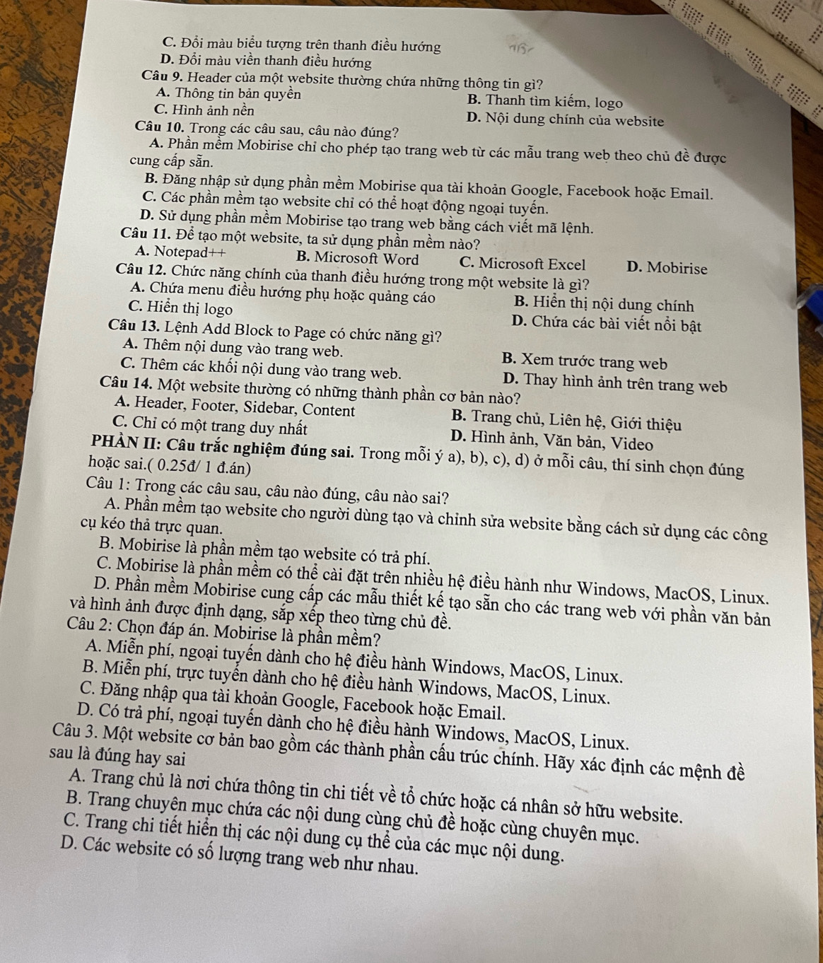 C. Đổi màu biểu tượng trên thanh điều hướng
D. Đổi màu viền thanh điều hướng
il
Câu 9. Header của một website thường chứa những thông tin gì?
A. Thông tin bản quyền B. Thanh tìm kiếm, logo
C. Hình ảnh nền D. Nội dung chính của website
Câu 10. Trong các câu sau, câu nào đúng?
A. Phần mềm Mobirise chỉ cho phép tạo trang web từ các mẫu trang web theo chủ đề được
cung cấp sẵn.
B. Đăng nhập sử dụng phần mềm Mobirise qua tài khoản Google, Facebook hoặc Email.
C. Các phần mềm tạo website chỉ có thể hoạt động ngoại tuyến.
D. Sử dụng phần mềm Mobirise tạo trang web bằng cách viết mã lệnh.
Câu 11. Để tạo một website, ta sử dụng phần mềm nào?
A. Notepad++ B. Microsoft Word C. Microsoft Excel D. Mobirise
Câu 12. Chức năng chính của thanh điều hướng trong một website là gì?
A. Chứa menu điều hướng phụ hoặc quảng cáo B. Hiển thị nội dung chính
C. Hiển thị logo D. Chứa các bài viết nổi bật
Câu 13. Lệnh Add Block to Page có chức năng gì?
A. Thêm nội dung vào trang web. B. Xem trước trang web
C. Thêm các khối nội dung vào trang web. D. Thay hình ảnh trên trang web
Câu 14. Một website thường có những thành phần cơ bản nào?
A. Header, Footer, Sidebar, Content B. Trang chủ, Liên hệ, Giới thiệu
C. Chỉ có một trang duy nhất D. Hình ảnh, Văn bản, Video
PHÀN II: Câu trắc nghiệm đúng sai. Trong mỗi ý a), b), c), d) ở mỗi câu, thí sinh chọn đúng
hoặc sai.( 0.25đ/ 1 đ.án)
Câu 1: Trong các câu sau, câu nào đúng, câu nào sai?
A. Phần mềm tạo website cho người dùng tạo và chỉnh sửa website bằng cách sử dụng các công
cụ kéo thả trực quan.
B. Mobirise là phần mềm tạo website có trả phí.
C. Mobirise là phần mềm có thể cài đặt trên nhiều hệ điều hành như Windows, MacOS, Linux.
D. Phần mềm Mobirise cung cấp các mẫu thiết kế tạo sẵn cho các trang web với phần văn bản
và hình ảnh được định dạng, sắp xếp theo từng chủ đề.
Câu 2: Chọn đáp án. Mobirise là phần mềm?
A. Miễn phí, ngoại tuyến dành cho hệ điều hành Windows, MacOS, Linux.
B. Miễn phí, trực tuyển dành cho hệ điều hành Windows, MacOS, Linux.
C. Đăng nhập qua tài khoản Google, Facebook hoặc Email.
D. Có trả phí, ngoại tuyến dành cho hệ điều hành Windows, MacOS, Linux.
Câu 3. Một website cơ bản bao gồm các thành phần cấu trúc chính. Hãy xác định các mệnh đề
sau là đúng hay sai
A. Trang chủ là nơi chứa thông tin chi tiết về tổ chức hoặc cá nhân sở hữu website.
B. Trang chuyên mục chứa các nội dung cùng chủ đề hoặc cùng chuyên mục.
C. Trang chi tiết hiển thị các nội dung cụ thể của các mục nội dung.
D. Các website có số lượng trang web như nhau.