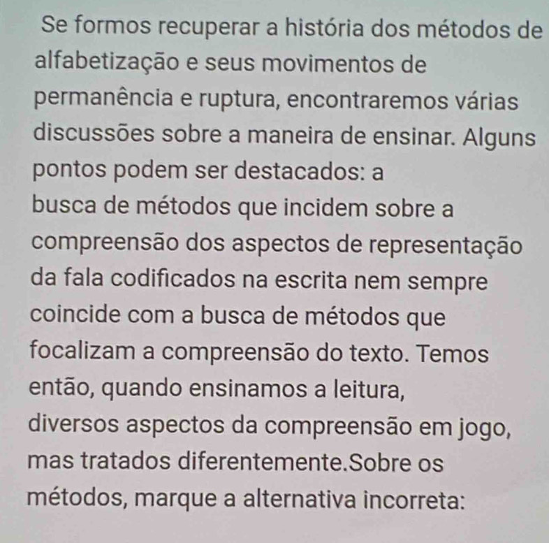 Se formos recuperar a história dos métodos de 
alfabetização e seus movimentos de 
permanência e ruptura, encontraremos várias 
discussões sobre a maneira de ensinar. Alguns 
pontos podem ser destacados: a 
busca de métodos que incidem sobre a 
compreensão dos aspectos de representação 
da fala codificados na escrita nem sempre 
coincide com a busca de métodos que 
focalizam a compreensão do texto. Temos 
então, quando ensinamos a leitura, 
diversos aspectos da compreensão em jogo, 
mas tratados diferentemente.Sobre os 
métodos, marque a alternativa incorreta: