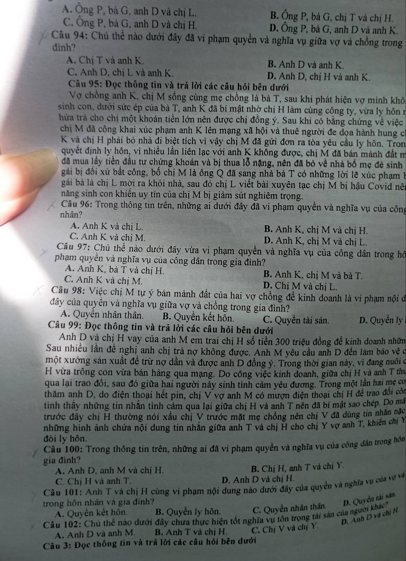 A. Ông P, bà G, anh D và chị L. B. Ông P, bà G, chị T và chị H.
C. Ông P, bà G, anh D và chị H. D. Ông P, bà G, anh D và anh K.
Câu 94: Chủ thể nào dưới đây đã vi phạm quyền và nghĩa vụ giữa vợ và chồng trong
đình?
A. Chị T và anh K. B. Anh D và anh K.
C. Anh D, chị L và anh K. D. Anh D, chị H và anh K.
Câu 95: Đọc thông tin và trả lời các câu hỏi bên dưới
Vợ chồng anh K, chị M sống cùng mẹ chồng là bà T, sau khi phát hiện vợ mình khô
sinh con, dưới sức ép của bà T, anh K đã bí mật nhờ chị H làm cùng công ty, vừa ly hôn ở
hứa trả cho chị một khoản tiền lớn nên được chị đồng ý. Sau khi có bằng chứng về việc
chị M đã công khai xúc phạm anh K lên mạng xã hội và thuê người đe dọa hành hung có
K và chị H phải bỏ nhà đi biệt tích vì vậy chị M đã gửi đơn ra tòa yêu cầu ly hôn. Tron
quyết định ly hôn, vì nhiều lần liên lạc với anh K không được, chị M đã bán mảnh đất m
đã mua lấy tiền đầu tư chứng khoán và bị thua lỗ nặng, nên đã bỏ về nhà bố mẹ đẻ sinh
gái bị đổi xử bất công, bố chị M là ông Q đã sang nhà bà T có những lời lẽ xúc phạm 1
gái bà là chị L mời ra khỏi nhà, sau đó chị L viết bài xuyên tạc chị M bị hậu Covid nê
năng sinh con khiến uy tín của chị M bị giảm sút nghiêm trọng.
Câu 96: Trong thông tin trên, những ai dưới đây đã vi phạm quyền và nghĩa vụ của công
nhân?
A. Anh K và chị L. B. Anh K, chị M và chị H.
C. Anh K và chị M. D. Anh K, chị M và chị L.
Câu 97: Chủ thể nào dưới đây vừa vi phạm quyền và nghĩa vụ của công dân trong hồ
phạm quyền và nghĩa vụ của công dân trong gia đình?
A. Anh K, bà T và chị H. B. Anh K, chị M và bà T.
C. Anh K và chị M. D. Chị M và chị L.
Câu 98: Việc chị M tự ý bán mảnh đất của hai vợ chồng để kinh doanh là vi phạm nội di
đây của quyền và nghĩa vụ giữa vợ và chồng trong gia đình?
A. Quyền nhân thân. B. Quyền kết hôn. C. Quyền tài sản. D. Quyền ly
Câu 99: Đọc thông tin và trả lời các câu hỏi bên dưới
Anh D và chị H vay của anh M em trai chị H số tiền 300 triệu đồng để kinh doanh nhữm
Sau nhiều lần đề nghị anh chị trả nợ không được. Anh M yêu cầu anh D đến làm bảo vệ c
một xưởng sản xuất đề trừ nợ dần và được ảnh D đồng ý. Trong thời gian này, vì đang nuôi c
H vừa trồng con vừa bán hàng qua mạng. Do công việc kinh đoanh, giữa chị H yà anh T thư
qua lại trao đồi, sau đó giữa hai người nảy sinh tình cảm yêu đương. Trong một lần hai mẹ co
thăm anh D, do điện thoại hết pin, chị V vợ anh M có mượn điện thoại chị H đề trao đổi côn
tình thấy những tin nhắn tình cảm qua lại giữa chị H và anh T nên đã bí mật sao chép. Do mã
trước đây chị H thường nói xấu chị V trước mặt mẹ chồng nên chị V đã dùng tin nhẫn nặc
những hình ảnh chứa nội dung tin nhắn giữa anh T và chị H cho chị Y vợ anh T, khiến chị Y
đòi ly hôn.
Câu 100: Trong thông tin trên, những ai đã vi phạm quyền và nghĩa vụ của công dân trong hồn
gia đinh?
A. Anh D, anh M và chị H.
B. Chị H, anh T và chị Y.
C. Chị H và anh T. D. Anh D và chị H.
Câu 101: Anh T và chị H cùng vi phạm nội dung nào dưới đây của quyền và nghĩa vụ của vợ và
trong hôn nhân và gia đình?
D. Quyền tài sản
A. Quyền kết hôn. B. Quyền ly hôn. C. Quyền nhân thân.
Câu 102: Chủ thể nào dưới đây chưa thực hiện tốt nghĩa vụ tôn trọng tài sản của người khác?
D. Anh D và chị H.
A. Anh D và anh M. B. Anh T và chị H. C. Chị V và chị Y.
Câu 3: Đọc thông tin và trả lời các câu hỏi bên dưới