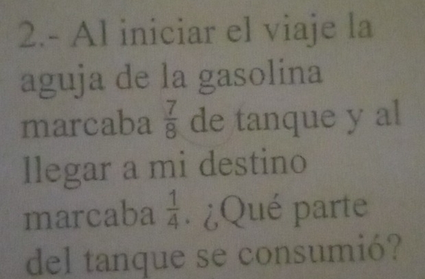 2.- Al iniciar el viaje la 
aguja de la gasolina 
marcaba  7/8  de tanque y al 
llegar a mi destino 
marcaba  1/4 . ¿Qué parte 
del tanque se consumió?