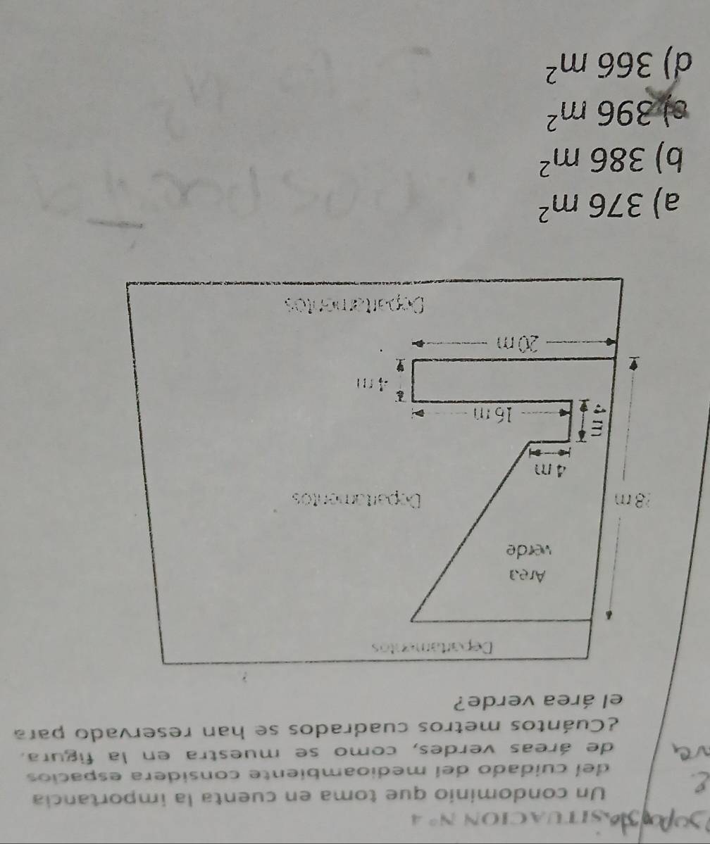SITUACION N° 
Un condominio que toma en cuenta la importancia
del cuidado del medioambiente considera espacios
de áreas verdes, como se muestra en la figura.
¿Cuántos metros cuadrados se han reservado para
el área verde?
Departamentos
Area
verde
8 m Departamentos
4 m
16 m
「1
20 m
Departamentos
a) 376m^2
b) 386m^2
s) 396m^2
d) 366m^2