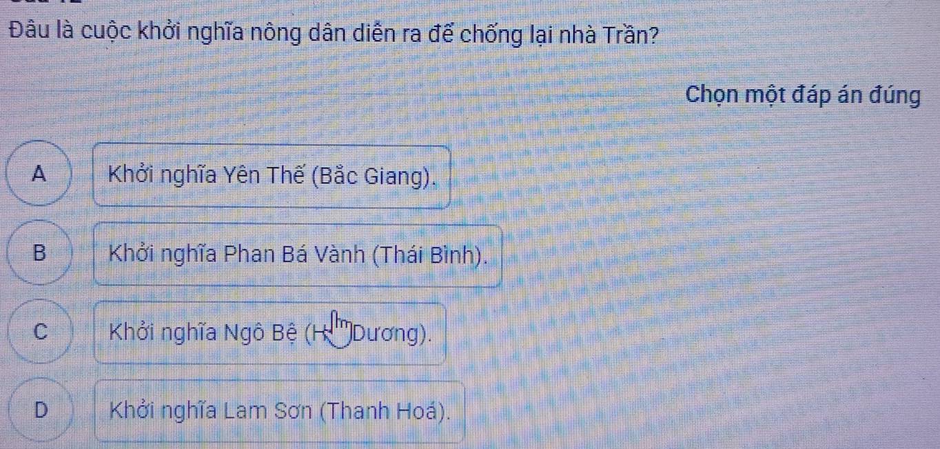 Đâu là cuộc khởi nghĩa nông dân diễn ra để chống lại nhà Trần?
Chọn một đáp án đúng
A Khởi nghĩa Yên Thế (Bắc Giang),
B Khởi nghĩa Phan Bá Vành (Thái Bình).
C Khởi nghĩa Ngô Bệ (H '''Dương).
D Khởi nghĩa Lam Sơn (Thanh Hoá).