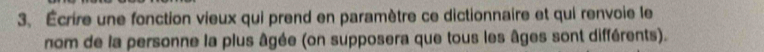 Écrire une fonction vieux qui prend en paramètre ce dictionnaire et qui renvoie le 
nom de la personne la plus âgée (on supposera que tous les âges sont différents).