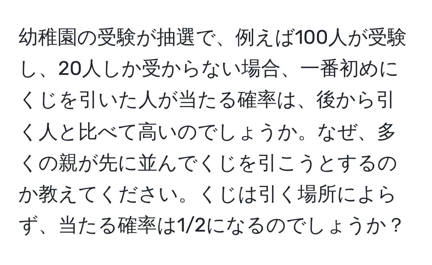 幼稚園の受験が抽選で、例えば100人が受験し、20人しか受からない場合、一番初めにくじを引いた人が当たる確率は、後から引く人と比べて高いのでしょうか。なぜ、多くの親が先に並んでくじを引こうとするのか教えてください。くじは引く場所によらず、当たる確率は1/2になるのでしょうか？