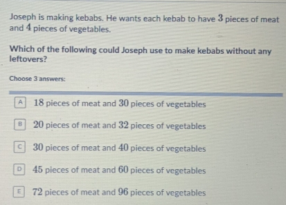 Joseph is making kebabs. He wants each kebab to have 3 pieces of meat
and 4 pieces of vegetables.
Which of the following could Joseph use to make kebabs without any
leftovers?
Choose 3 answers:
A 18 pieces of meat and 30 pieces of vegetables
€ 20 pieces of meat and 32 pieces of vegetables
c 30 pieces of meat and 40 pieces of vegetables
45 pieces of meat and 60 pieces of vegetables
€ 72 pieces of meat and 96 pieces of vegetables