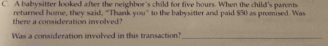 A babysitter looked after the neighbor's child for five hours. When the child's parents 
returned home, they said, “Thank you” to the babysitter and paid $50 as promised. Was 
there a consideration involved? 
Was a consideration involved in this transaction?_