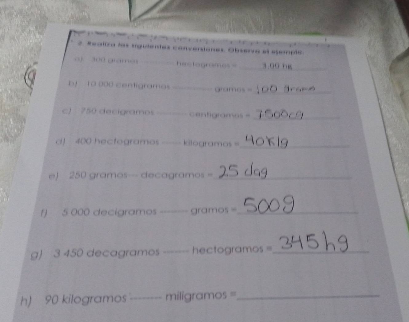 Realiza las siguientes conversiones. Observa el ejemple. 
oJ 300 grames _heetogrames _ 3.00 hg
b) 10 000 centigrames grames =_ 
c) 750 decigramos _ _ =entigramos =_ 
d) 400 hectogramos _ kilogramos =_ 
e) 250 gramos--- decagramos =_ 
f) 5 000 decigramos _ gramos =_ 
g) 3 450 decagramos ------- hectogramos =_ 
h) 90 kilogramos _ miligramos =_ 