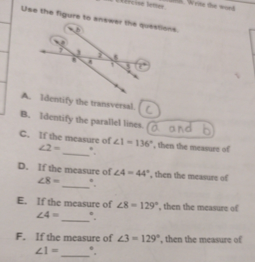 éxércise létter. 
. Write the word 
Use the figure to answerstions. 
A.dentify the transversal. 
B. Identify the parallel lines. 
C. If the measure of ∠ 1=136° , then the measure of
∠ 2= _  °. 
_ 
D. If the measure of ∠ 4=44° , then the measure of
∠ 8= ^circ 
E. If the measure of ∠ 8=129° , then the measure of 
_
∠ 4= ^circ 
F. If the measure of ∠ 3=129° , then the measure of
∠ 1= _ °.