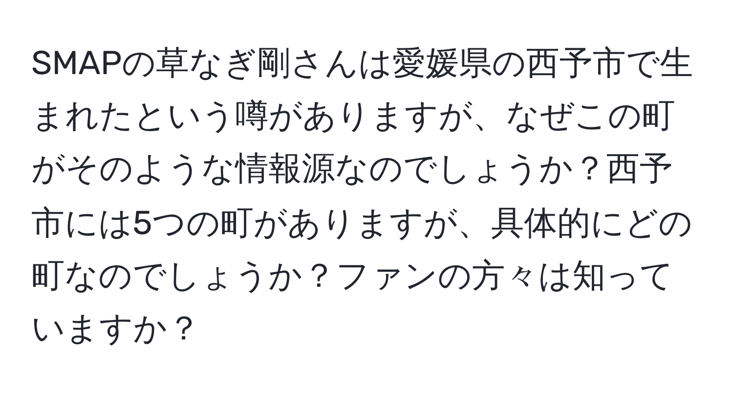 SMAPの草なぎ剛さんは愛媛県の西予市で生まれたという噂がありますが、なぜこの町がそのような情報源なのでしょうか？西予市には5つの町がありますが、具体的にどの町なのでしょうか？ファンの方々は知っていますか？