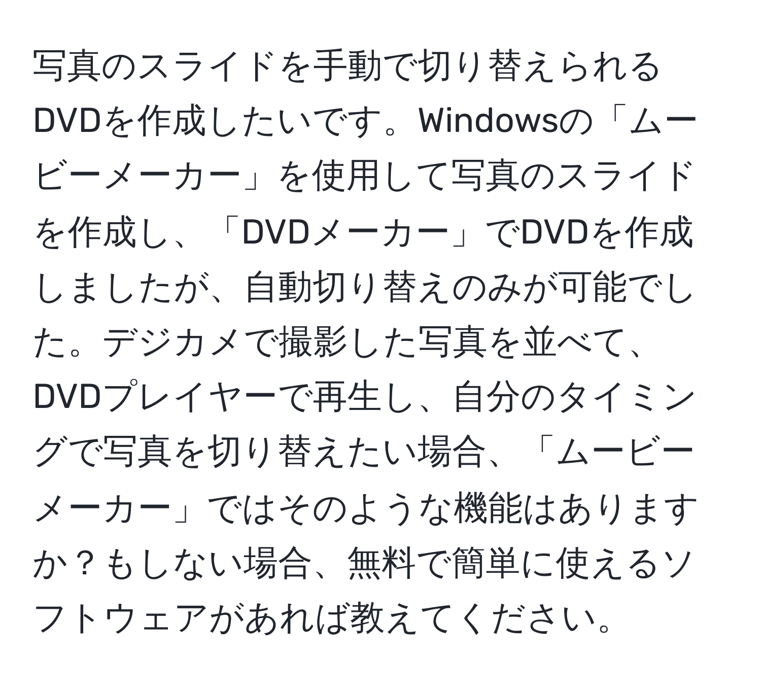 写真のスライドを手動で切り替えられるDVDを作成したいです。Windowsの「ムービーメーカー」を使用して写真のスライドを作成し、「DVDメーカー」でDVDを作成しましたが、自動切り替えのみが可能でした。デジカメで撮影した写真を並べて、DVDプレイヤーで再生し、自分のタイミングで写真を切り替えたい場合、「ムービーメーカー」ではそのような機能はありますか？もしない場合、無料で簡単に使えるソフトウェアがあれば教えてください。