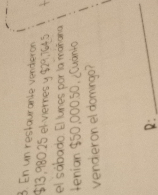 En un restaurante vendierón
$13,980.25 ek vieres 
el sábado. El lunes por la mañar 
tenian $50,000.50, ¿Cuánto 
vendieron el domingo? 
R 
_