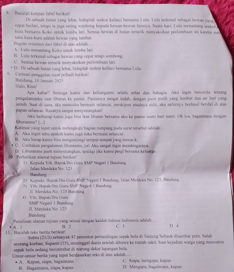 Bacalah kutipan fabel berikut!
Di sebuah hutan yang lebat, hiduplah seekor kelinci bernama Lulu. Lulu terkenal sebagai hewan yang
cepat berlari, tetapi ia juga sering sombong kepada hewan-hewan lainnya. Suatu hari, Lulu menantang seekor 
kura bernama Koko untuk lomba lari. Semua hewan di hutan tertarik menyaksikan perlombaan ini karena mer
tahu kura-kura adalah hewan yang lambat.
Bagian orientasi dari fabel di atas adalah…
A. Lulu menantang Koko untuk lomba lari.
B. Lulu terkenal sebagai hewan yang cepat tetapi sombong.
C. Semua hewan tertarik menyaksikan perlombaan lari
D. Di sebuah hutan yang lebat, hiduplah seekor kelinci bernama Lulu.
9. Cermati penggalan surat pribadi berikut!
Bandung, 10 Januari 2025
Halo, Rina!
Apa kabar? Semoga kamu dan keluargamu selalu sehat dan bahagia. Aku ingin bercerita tentang
pengalamanku saat liburan ke pantai. Pantainya sangat indah, dengan pasir putih yang lembut dan air laut yang
jernih. Saat di sana, aku mencoba bermain selancar, meskipun awalnya sulit, aku akhirnya berhasil berdiri di atas
papan selancar. Rasanya sangat menyenangkan!
Aku berharap kamu juga bisa ikut liburan bersama aku ke pantai suatu hari nanti. Oh iya, bagaımana dengan
liburanmu? [...]
Kalimat yang tepat untuk melengkapi bagian rumpang pada surat tersebut adalah….
A. Aku ingin tahu apakah kamu juga suka bermain selancar.
B. Aku harap kamu bisa mengunjungi tempat-tempat yang menarik.
C. Ceritakan pengalaman liburanmu, ya! Aku sangat ingin mendengarnya.
D. Liburanmu pasti menyenangkan, apalagi jika kamu pergi bersama keluarga.
10. Perhatikan alamat tujuan berikut!
1) Kepada Yth. Bapak/Ibu Guru SMP Negeri 1 Bandung
Jalan Merdeka No. 123
Bandung
2) Kepada: Bapak/Ibu Guru SMP Negeri 1 Bandung, Jalan Merdeka No. 123, Bandung
3 Yth. Bapak/Ibu Guru SMP Negeri 1 Bandung
Jl. Merdeka No. 123 Bandung
4) Yth: Bapak/Ibu Guru
SMP Negeri 1 Bandung
JI. Merdeka No. 123
Bandung
Penulisan alamat tujuan yang sesuai dengan kaidah bahasa Indonesia adalah…...
A. l B. 2 C. 3 D. 4
11. Bacalah teks berita berikut!
Sabtu (21/3) sebanyak 42 penonton pertandingan sepak bola di Tanjung Sebauk disambar petir. Salah
seorang korban, Supanti (15), meninggal dunia setelah dibawa ke rumah sakit. Saat kejadian warga yang menonton
sepak bola sedang beristirahat di warung dekat lapangan bola.
Unsur-unsur berita yang tepat berdasarkan teks di atas adalah….
A. Kapan, siapa, bagaimana C. Siapa, mengapa, kapan
B. Bagaimana, siapa, kapan D. Mengapa, bagaimana, kapan