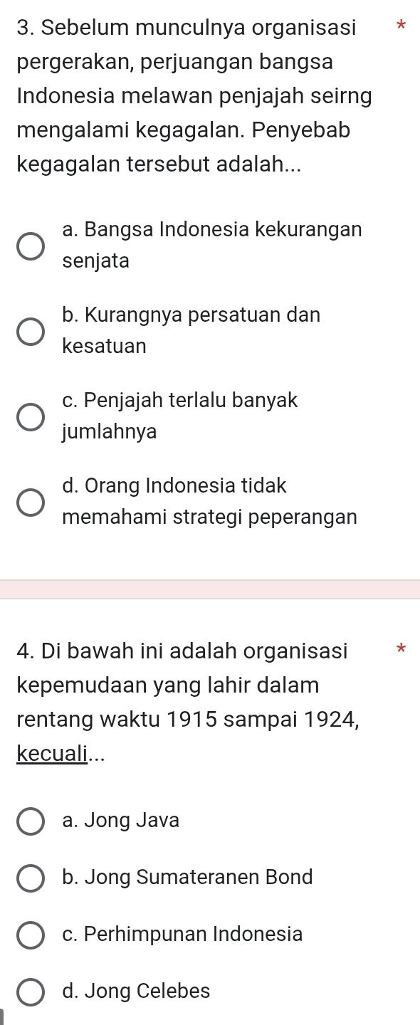 Sebelum munculnya organisasi *
pergerakan, perjuangan bangsa
Indonesia melawan penjajah seirng
mengalami kegagalan. Penyebab
kegagalan tersebut adalah...
a. Bangsa Indonesia kekurangan
senjata
b. Kurangnya persatuan dan
kesatuan
c. Penjajah terlalu banyak
jumlahnya
d. Orang Indonesia tidak
memahami strategi peperangan
4. Di bawah ini adalah organisasi *
kepemudaan yang lahir dalam
rentang waktu 1915 sampai 1924,
kecuali...
a. Jong Java
b. Jong Sumateranen Bond
c. Perhimpunan Indonesia
d. Jong Celebes